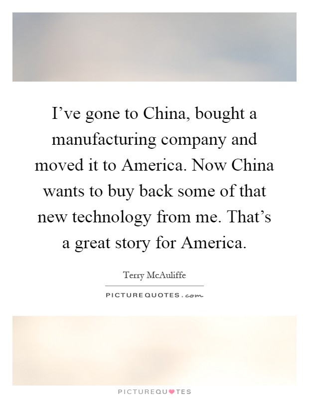 I've gone to China, bought a manufacturing company and moved it to America. Now China wants to buy back some of that new technology from me. That's a great story for America Picture Quote #1