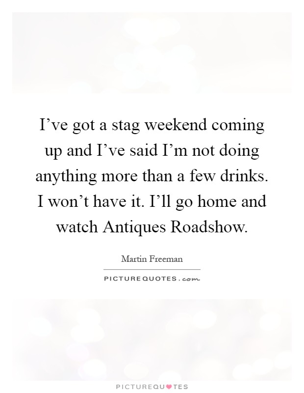 I've got a stag weekend coming up and I've said I'm not doing anything more than a few drinks. I won't have it. I'll go home and watch Antiques Roadshow Picture Quote #1