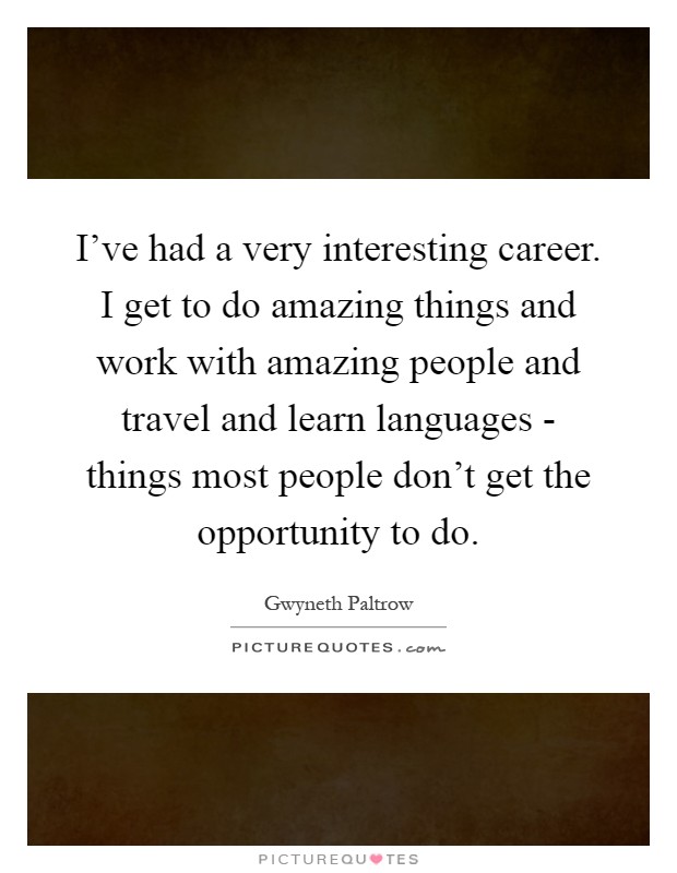 I've had a very interesting career. I get to do amazing things and work with amazing people and travel and learn languages - things most people don't get the opportunity to do Picture Quote #1