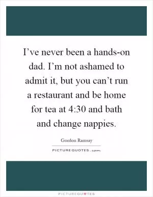 I’ve never been a hands-on dad. I’m not ashamed to admit it, but you can’t run a restaurant and be home for tea at 4:30 and bath and change nappies Picture Quote #1