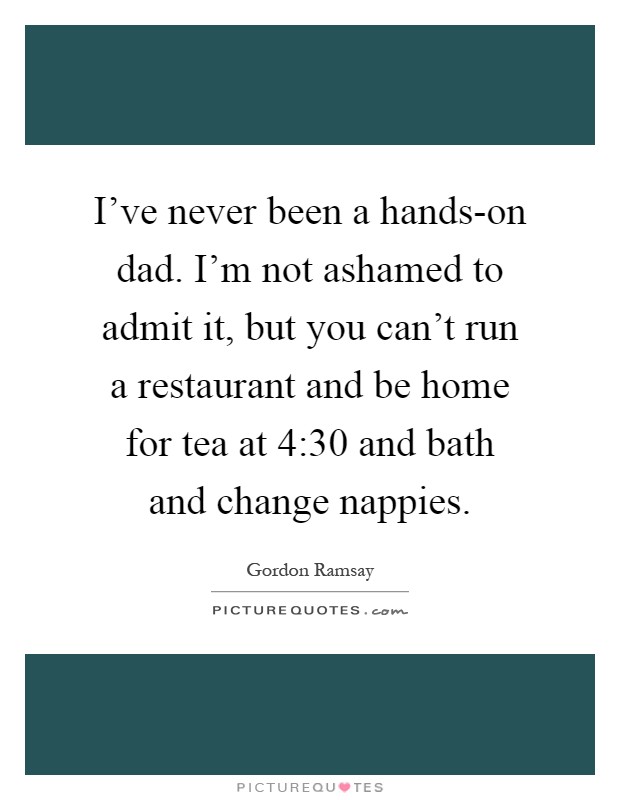 I've never been a hands-on dad. I'm not ashamed to admit it, but you can't run a restaurant and be home for tea at 4:30 and bath and change nappies Picture Quote #1