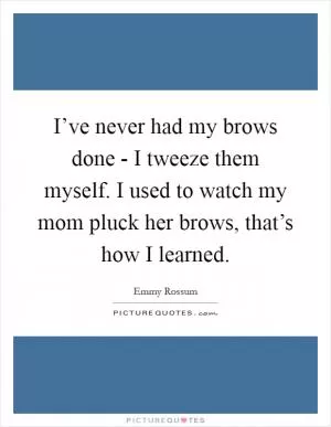 I’ve never had my brows done - I tweeze them myself. I used to watch my mom pluck her brows, that’s how I learned Picture Quote #1