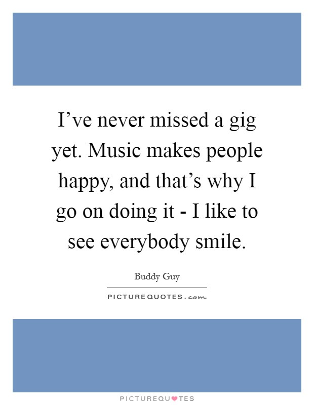 I've never missed a gig yet. Music makes people happy, and that's why I go on doing it - I like to see everybody smile Picture Quote #1