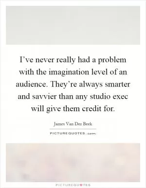 I’ve never really had a problem with the imagination level of an audience. They’re always smarter and savvier than any studio exec will give them credit for Picture Quote #1