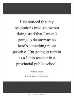 I’ve noticed that my resolutions involve me not doing stuff that I wasn’t going to do anyway so here’s something more positive. I’m going to retrain as a Latin teacher in a provincial public school Picture Quote #1