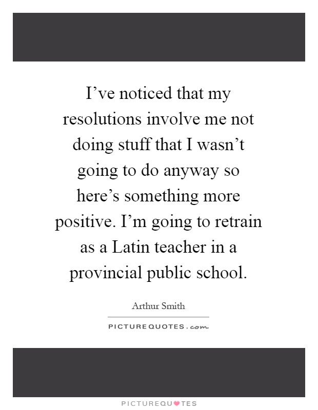 I've noticed that my resolutions involve me not doing stuff that I wasn't going to do anyway so here's something more positive. I'm going to retrain as a Latin teacher in a provincial public school Picture Quote #1
