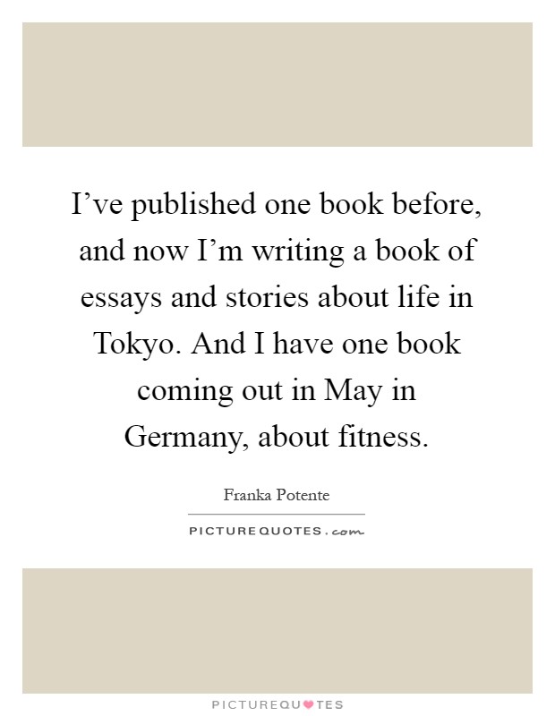 I've published one book before, and now I'm writing a book of essays and stories about life in Tokyo. And I have one book coming out in May in Germany, about fitness Picture Quote #1