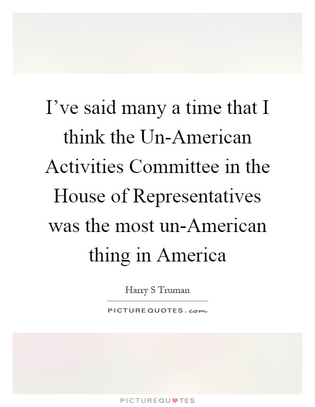 I've said many a time that I think the Un-American Activities Committee in the House of Representatives was the most un-American thing in America Picture Quote #1