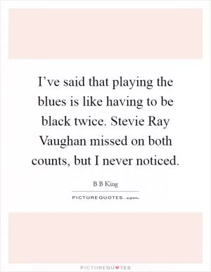 I’ve said that playing the blues is like having to be black twice. Stevie Ray Vaughan missed on both counts, but I never noticed Picture Quote #1