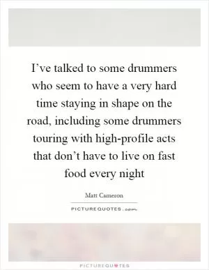 I’ve talked to some drummers who seem to have a very hard time staying in shape on the road, including some drummers touring with high-profile acts that don’t have to live on fast food every night Picture Quote #1