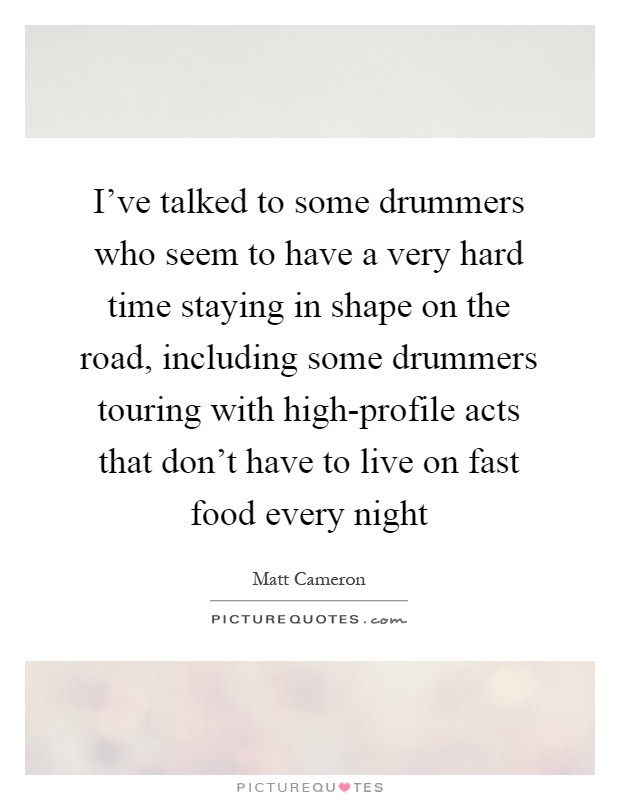 I've talked to some drummers who seem to have a very hard time staying in shape on the road, including some drummers touring with high-profile acts that don't have to live on fast food every night Picture Quote #1