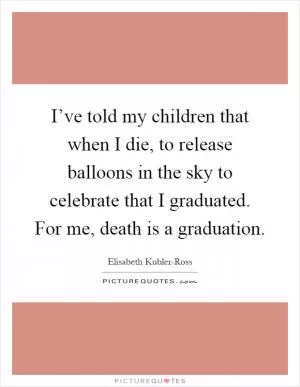I’ve told my children that when I die, to release balloons in the sky to celebrate that I graduated. For me, death is a graduation Picture Quote #1