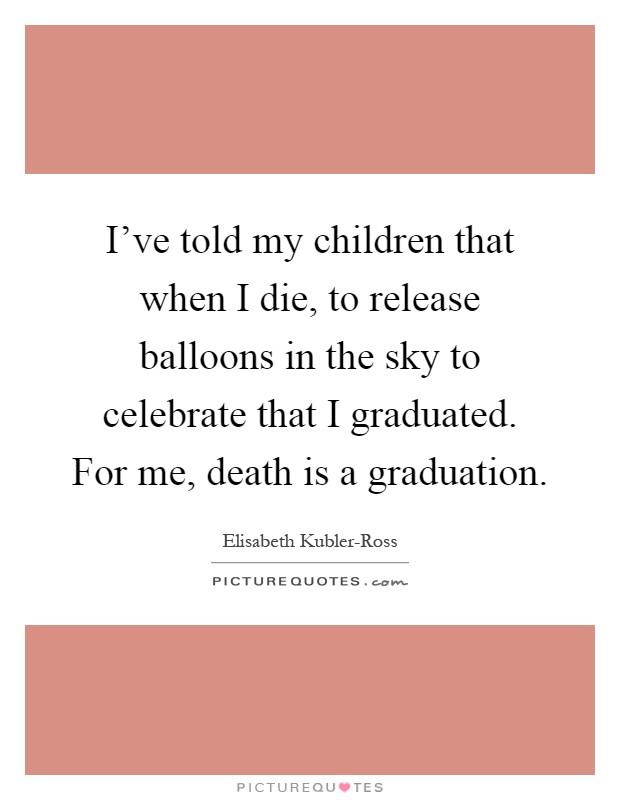 I've told my children that when I die, to release balloons in the sky to celebrate that I graduated. For me, death is a graduation Picture Quote #1