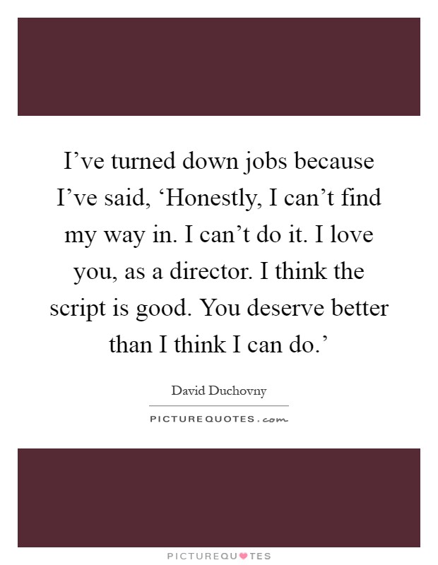 I've turned down jobs because I've said, ‘Honestly, I can't find my way in. I can't do it. I love you, as a director. I think the script is good. You deserve better than I think I can do.' Picture Quote #1