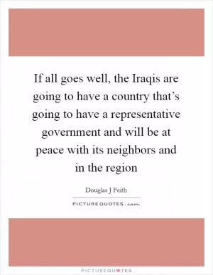 If all goes well, the Iraqis are going to have a country that’s going to have a representative government and will be at peace with its neighbors and in the region Picture Quote #1
