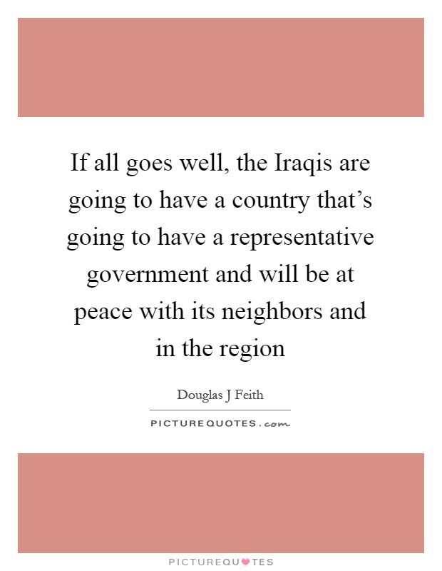 If all goes well, the Iraqis are going to have a country that's going to have a representative government and will be at peace with its neighbors and in the region Picture Quote #1