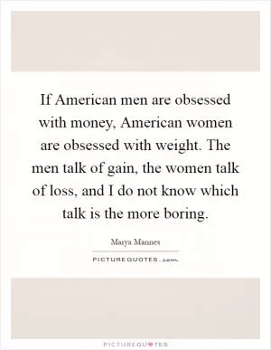 If American men are obsessed with money, American women are obsessed with weight. The men talk of gain, the women talk of loss, and I do not know which talk is the more boring Picture Quote #1