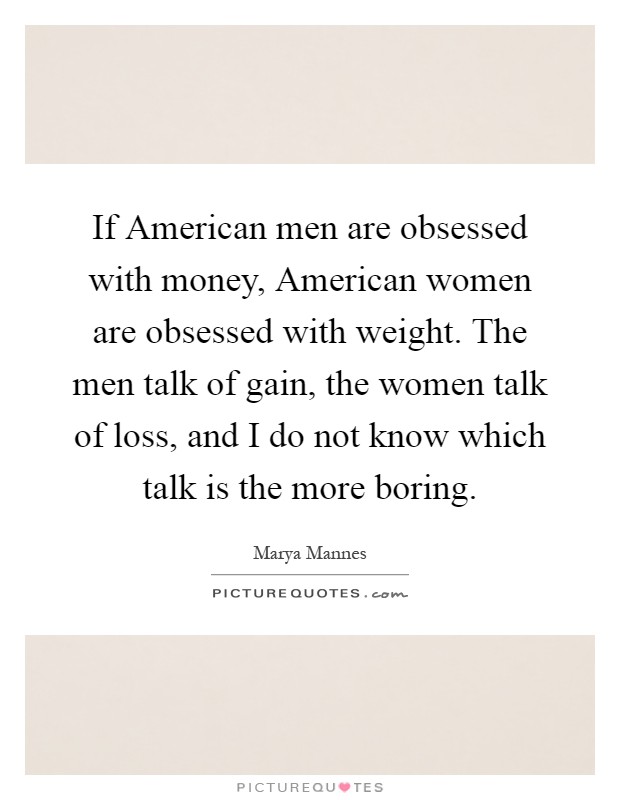 If American men are obsessed with money, American women are obsessed with weight. The men talk of gain, the women talk of loss, and I do not know which talk is the more boring Picture Quote #1