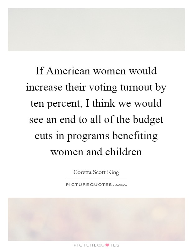 If American women would increase their voting turnout by ten percent, I think we would see an end to all of the budget cuts in programs benefiting women and children Picture Quote #1