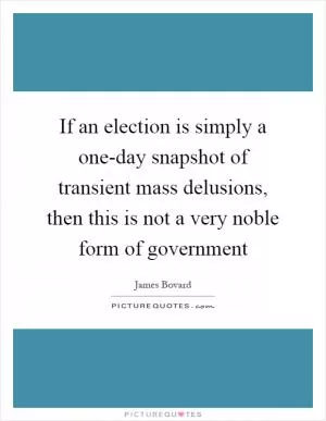 If an election is simply a one-day snapshot of transient mass delusions, then this is not a very noble form of government Picture Quote #1