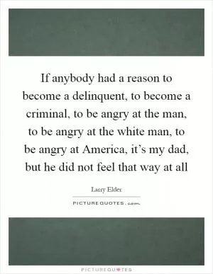 If anybody had a reason to become a delinquent, to become a criminal, to be angry at the man, to be angry at the white man, to be angry at America, it’s my dad, but he did not feel that way at all Picture Quote #1