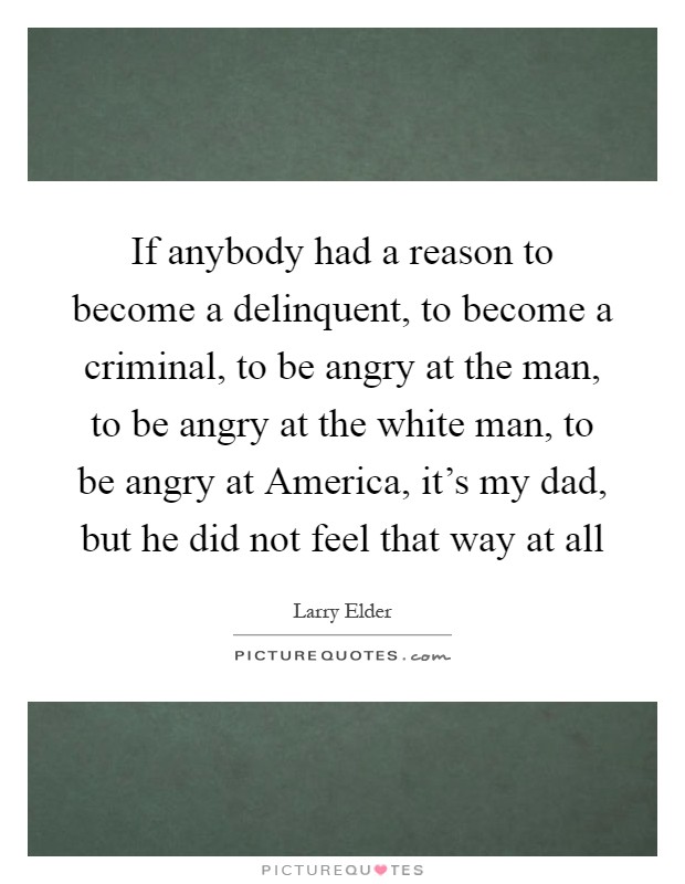 If anybody had a reason to become a delinquent, to become a criminal, to be angry at the man, to be angry at the white man, to be angry at America, it's my dad, but he did not feel that way at all Picture Quote #1