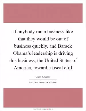 If anybody ran a business like that they would be out of business quickly, and Barack Obama’s leadership is driving this business, the United States of America, toward a fiscal cliff Picture Quote #1