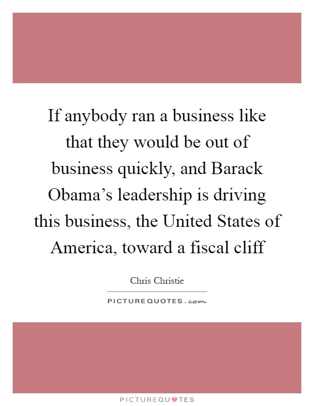If anybody ran a business like that they would be out of business quickly, and Barack Obama's leadership is driving this business, the United States of America, toward a fiscal cliff Picture Quote #1