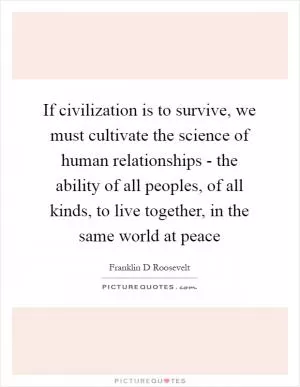 If civilization is to survive, we must cultivate the science of human relationships - the ability of all peoples, of all kinds, to live together, in the same world at peace Picture Quote #1