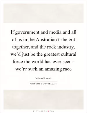 If government and media and all of us in the Australian tribe got together, and the rock industry, we’d just be the greatest cultural force the world has ever seen - we’re such an amazing race Picture Quote #1