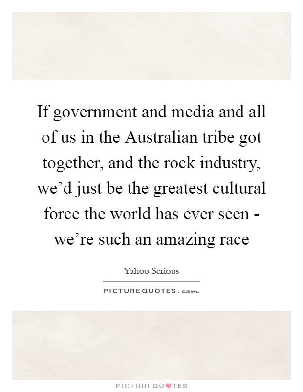If government and media and all of us in the Australian tribe got together, and the rock industry, we'd just be the greatest cultural force the world has ever seen - we're such an amazing race Picture Quote #1