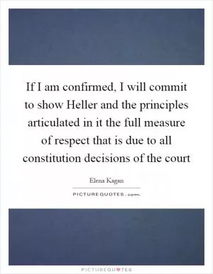 If I am confirmed, I will commit to show Heller and the principles articulated in it the full measure of respect that is due to all constitution decisions of the court Picture Quote #1