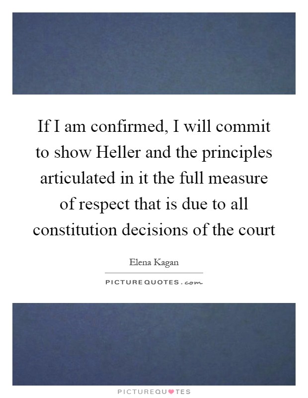 If I am confirmed, I will commit to show Heller and the principles articulated in it the full measure of respect that is due to all constitution decisions of the court Picture Quote #1