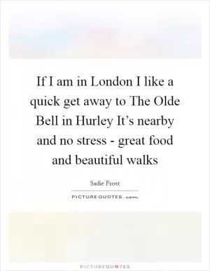 If I am in London I like a quick get away to The Olde Bell in Hurley It’s nearby and no stress - great food and beautiful walks Picture Quote #1