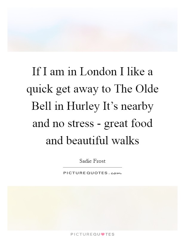 If I am in London I like a quick get away to The Olde Bell in Hurley It's nearby and no stress - great food and beautiful walks Picture Quote #1