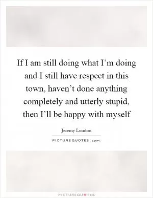 If I am still doing what I’m doing and I still have respect in this town, haven’t done anything completely and utterly stupid, then I’ll be happy with myself Picture Quote #1