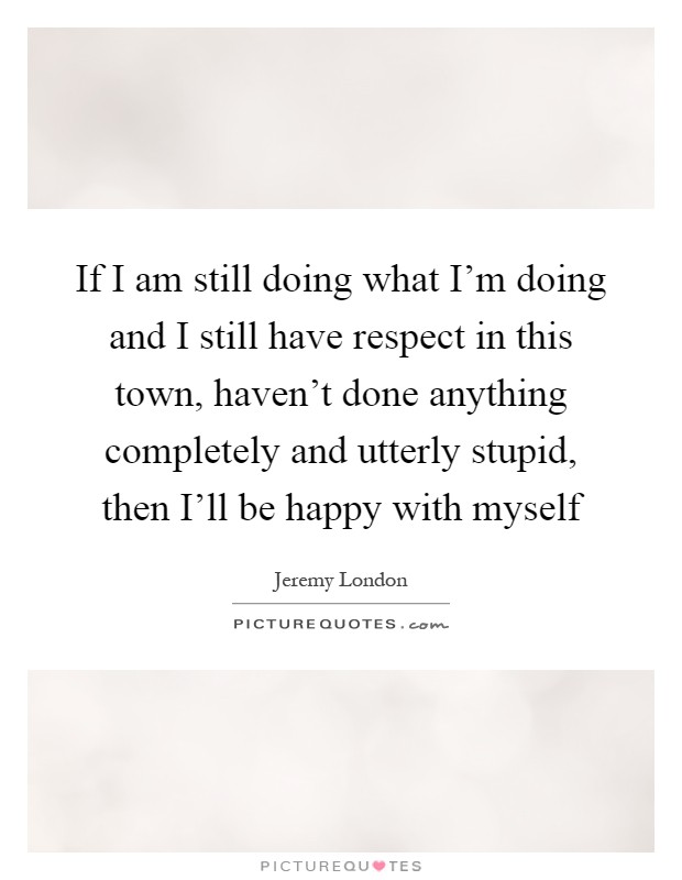 If I am still doing what I'm doing and I still have respect in this town, haven't done anything completely and utterly stupid, then I'll be happy with myself Picture Quote #1