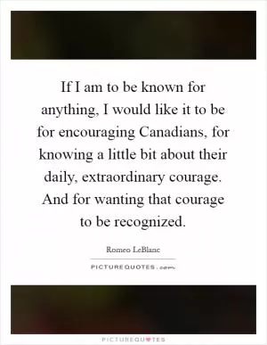 If I am to be known for anything, I would like it to be for encouraging Canadians, for knowing a little bit about their daily, extraordinary courage. And for wanting that courage to be recognized Picture Quote #1