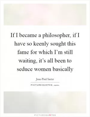If I became a philosopher, if I have so keenly sought this fame for which I’m still waiting, it’s all been to seduce women basically Picture Quote #1