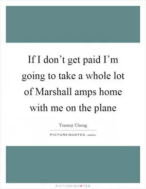 If I don’t get paid I’m going to take a whole lot of Marshall amps home with me on the plane Picture Quote #1