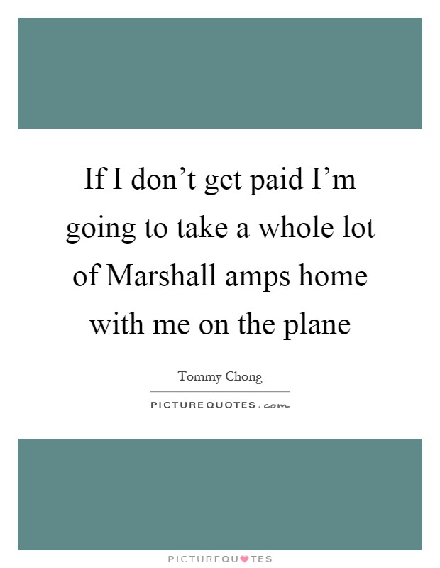 If I don't get paid I'm going to take a whole lot of Marshall amps home with me on the plane Picture Quote #1