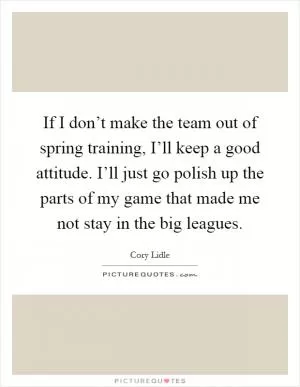 If I don’t make the team out of spring training, I’ll keep a good attitude. I’ll just go polish up the parts of my game that made me not stay in the big leagues Picture Quote #1