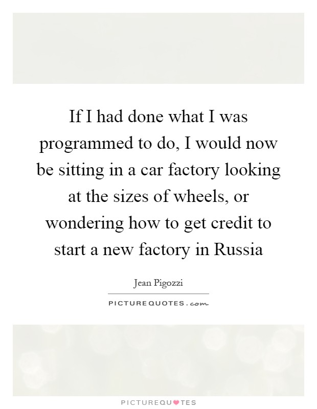 If I had done what I was programmed to do, I would now be sitting in a car factory looking at the sizes of wheels, or wondering how to get credit to start a new factory in Russia Picture Quote #1