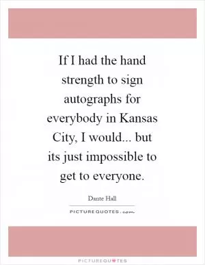 If I had the hand strength to sign autographs for everybody in Kansas City, I would... but its just impossible to get to everyone Picture Quote #1