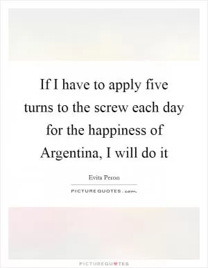 If I have to apply five turns to the screw each day for the happiness of Argentina, I will do it Picture Quote #1
