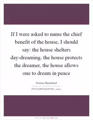 If I were asked to name the chief benefit of the house, I should say: the house shelters day-dreaming, the house protects the dreamer, the house allows one to dream in peace Picture Quote #1