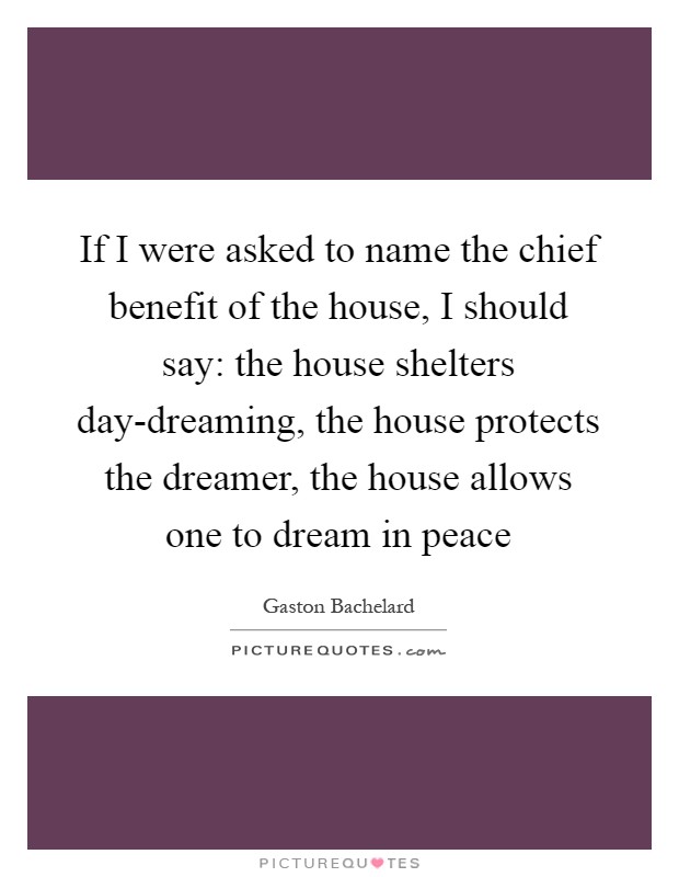 If I were asked to name the chief benefit of the house, I should say: the house shelters day-dreaming, the house protects the dreamer, the house allows one to dream in peace Picture Quote #1