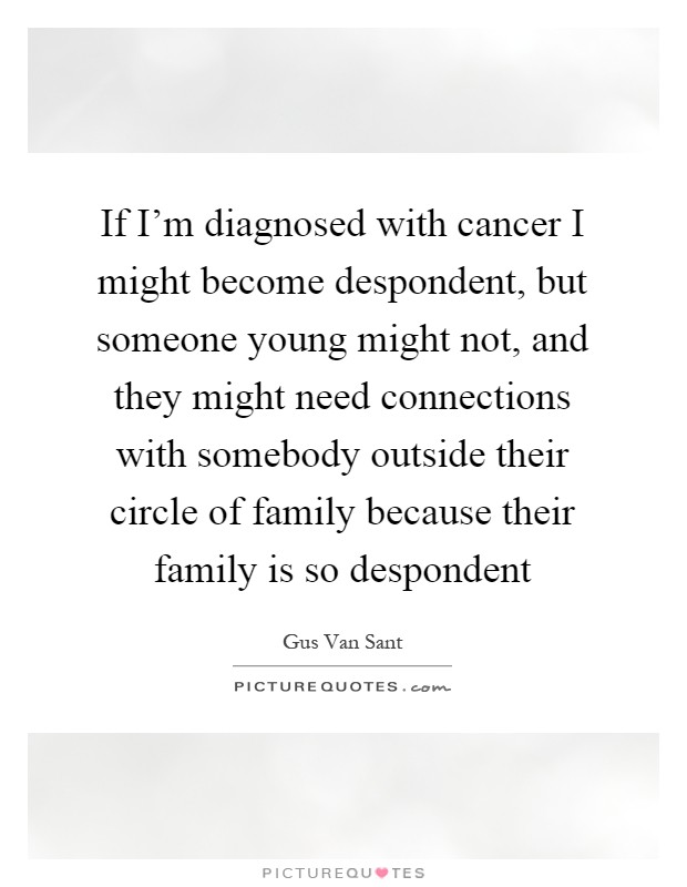 If I'm diagnosed with cancer I might become despondent, but someone young might not, and they might need connections with somebody outside their circle of family because their family is so despondent Picture Quote #1