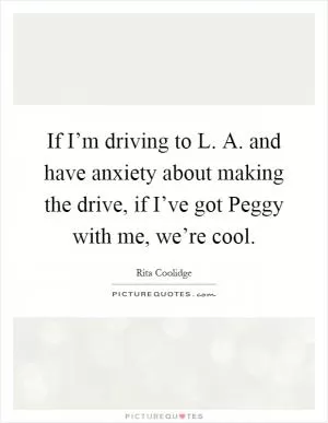 If I’m driving to L. A. and have anxiety about making the drive, if I’ve got Peggy with me, we’re cool Picture Quote #1