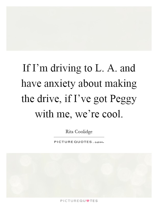 If I'm driving to L. A. and have anxiety about making the drive, if I've got Peggy with me, we're cool Picture Quote #1
